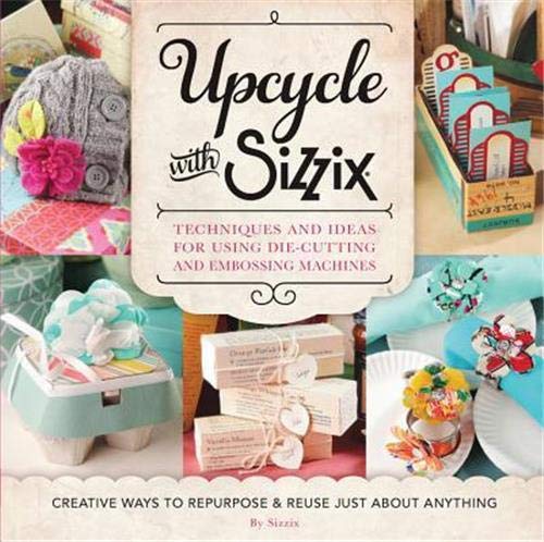 Upcycle with Sizzix: Techniques and Ideas for using Sizzix Die-Cutting and Embossing Machines - Creative Ways to Repurpose and Reuse Just about Anything (A Cut Above)