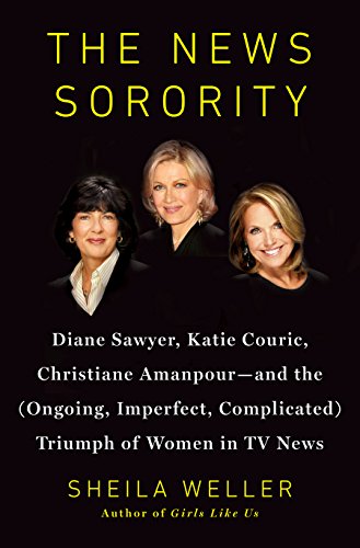 The News Sorority: Diane Sawyer, Katie Couric, Christiane Amanpour-and the (Ongoing, Imperfect, Complicated) Triumph of Women in TV News